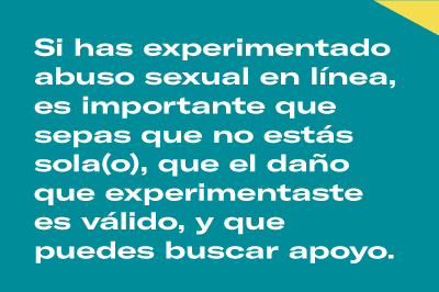 Si has experimentado abuso sexual en línea, es importante que sepas que no estás sola(o), que el daño que experimentaste es válido, y que puedes buscar apoyo.